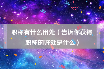 职称有什么用处（告诉你获得职称的好处是什么）